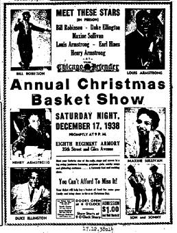MEET THESE STARS (IN PERSON) BILL ROBINSON - DUKE ELLINGTON - MAXINE SULLIVAN - LOUIS ARMSTRONG - EARL HINES - HENRY ARMSTRONG AT The Chicago Defender Annual Christmas Basket Show SATURDAY NIGHT DECEMBER 17, 1938 PROMPTLY AT 9 p.m. EIGHTH REGIMENT ARMORY 35th Street and Giles Avenue meet your favorite star of tHe radio, stage and screen in a big swing jamororee featuring gorgeous girls, chicky songs and glittering customers ..... A furiously fast and exciting show. You Can't Afford To Miss It! Your ticket will help buy a basket of food for some poor family and bring cheer to them on Christmas Day. DOORS OPEN at 6 O'CLOCK<br>Show Starts at 9 O'Clock Sharp<br>ADMISSION $1.00 And Well Worth It!